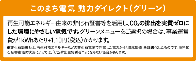 このまち電気 動力ダイレクト（グリーン）再生可能エネルギー由来の非化石証書等を活用し、CO2の排出を実質ゼロにした環境にやさしい電気です。グリーンメニューをご選択の場合は、事業運営費が1kWhあたり+1.10円（税込）かかります。※非化石証書とは、再生可能エネルギーなどの非化石電源で発電した電力から「環境価値」を証書化したものです。※非化石証書市場の状況によっては、「CO2排出量実質ゼロ」にならない場合があります。