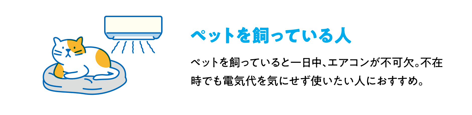 ペットを飼っている人 ペットを飼っていると一日中、エアコンが不可欠。不在時でも電気代を気にせず使いたい人におすすめ。