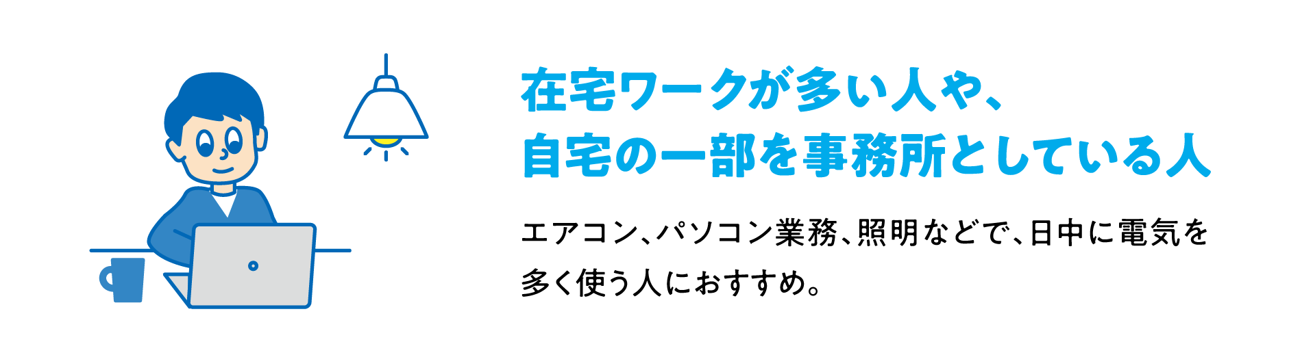 在宅ワークが多い人や、自宅の一部を事務所としている人 エアコン、パソコン業務、照明などで、日中に電気を多く使う人におすすめ。