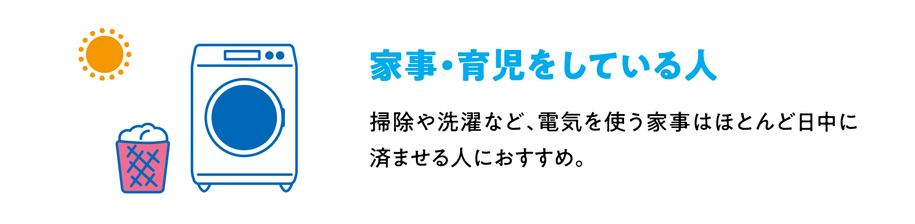 家事・育児をしている人 掃除や洗濯など、電気を使う家事はほとんど日中に済ませる人におすすめ。