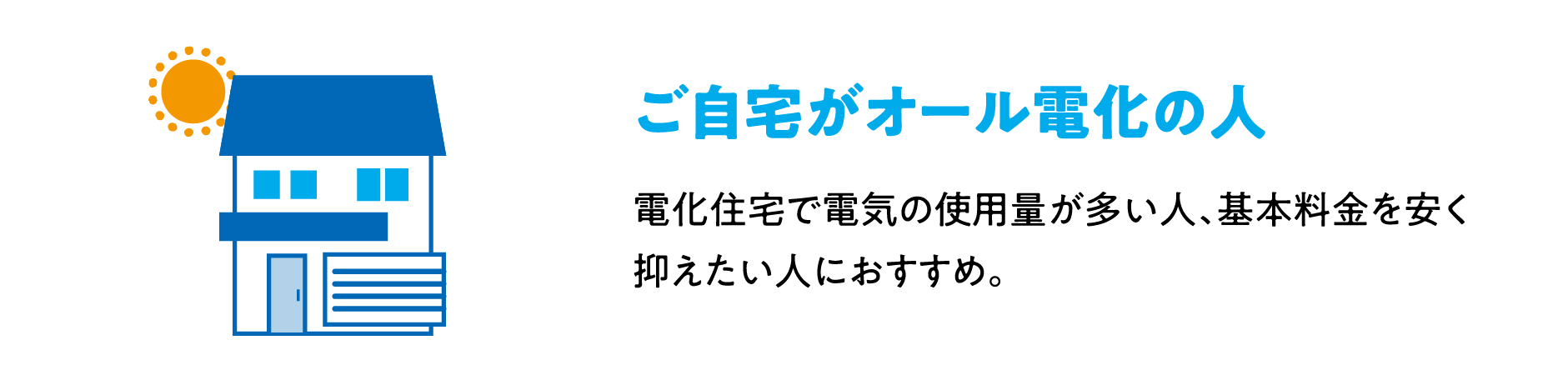 ご自宅がオール電化の人 電化住宅で電気の使用量が多い人、基本料金を安く抑えたい人におすすめ。